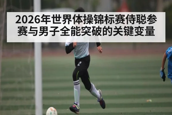 2026年世界体操锦标赛侍聪参赛与男子全能突破的关键变量（kaiyun）