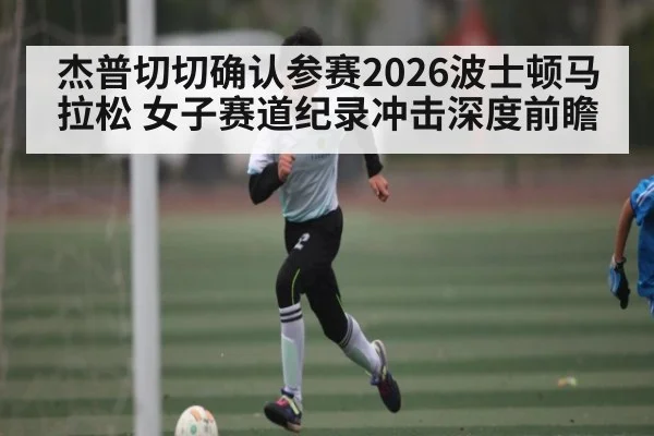 杰普切切确认参赛2026波士顿马拉松 女子赛道纪录冲击深度前瞻（kaiyun）