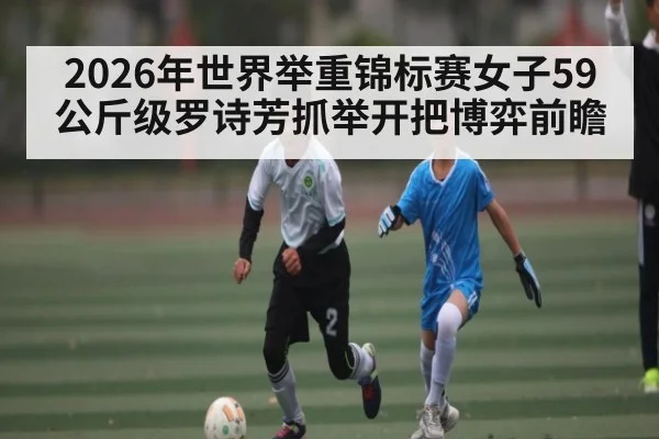 2026年世界举重锦标赛女子59公斤级罗诗芳抓举开把博弈前瞻（kaiyun）